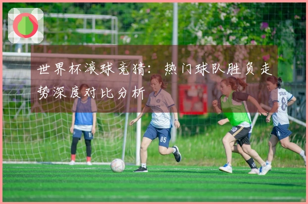 世界杯滚球竞猜：热门球队胜负走势深度对比分析