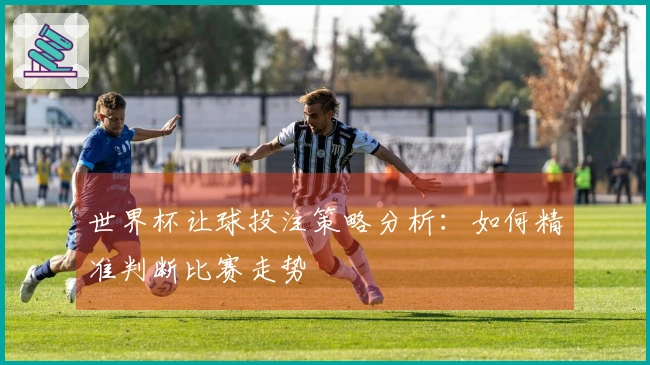 世界杯让球投注策略分析：如何精准判断比赛走势